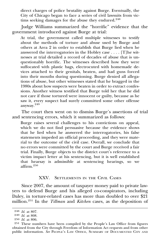 direct charges of police brutality against Burge. Eventually, the Gty of Chicago began to face a series of civil lawsuits from vie- tims seeking damages for the abuse they endured 2%  Judge Williams summarized the “horrific™ evidence that the govérnment introduced against Burge at trial: At wial, the government called multiple witnesses 1o testify about the methods of torture and abuse used by Burge and others at Area 2 in order to establish that Burge lied when he answered the interrogatories in the Hobley case .. [T]he wit- nesses at trial detailed a record of decades of abuse that is un- questionably horific. The witnesses described how they were suffocated with plastic bags, clectrocuted with homemade de- vices attached to their genitals, beaten, and had guns forced into their mouths during questioning. Burge denied all allega- tions of abuse, but other witnesses stated that he bragged in the 19805 about how suspects were beaten in order to extract confes- sions. Another witness testified that Burge told her that he did not care if those tortured were innocent or guilty, because as he saw i, every suspect had surely committed some other offense  anyway?”  The court then went on to dismiss Burge’s assertions of trial  and sentencing errors, which it summarized as follows: Burge raises several challenges 1o his convictions on appeal, which we do not find persuasive because the evidence shows that he lied when he answered the interrogatories, his false statements impeded an official proceeding, and they were mate- rial (o the outcome of the civil case. Overall, we conclude that no errors were committed by the court and Burge received a fair trial. Finally, Burge objects (o the district court’s reference to a victim impact letter at his sentencing, but it is well established that hearsay is admissible at sentencing hearings, so we affirm 20  XXV.  SETTLEMENTS 1N THE Civie, CASES  Since 2007, the amount of taxpayer money paid to private law- yers to defend Burge and his alleged co-conspirators, including Daley, in torture-related cases has more than doubled to over $21 million." In the Tillman and Kitchen cases, as the deposition of  208 1 807, 249 1 808, 250 1 506, 231 These numbers have been compiled by the People’s Law Office from figures. obtained from the City through Frecdom of Information Act requests and from othe public information. See PLOPLE’S Lw OFFcE, SUMMARY 0F DOCUMENTED CITY AND.  